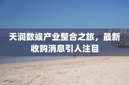 天潤數娛產(chǎn)業(yè)整合之旅，最新收購消息引人注目