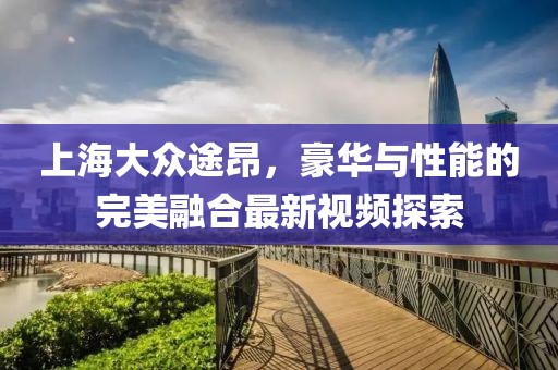 上海大眾途昂，豪華與性能的完美融合最新視頻探索