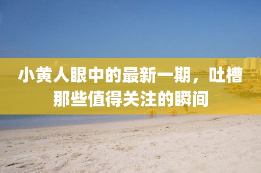 小黃人眼中的最新一期，吐槽那些值得關(guān)注的瞬間