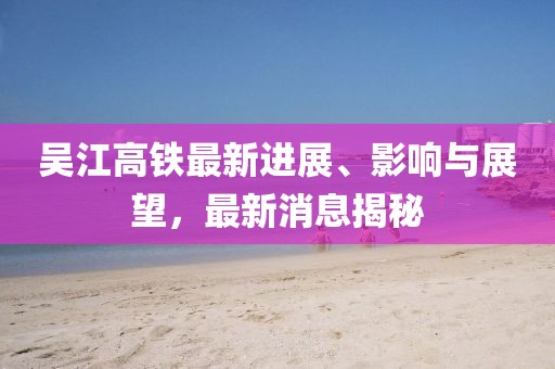 吳江高鐵最新進(jìn)展、影響與展望，最新消息揭秘