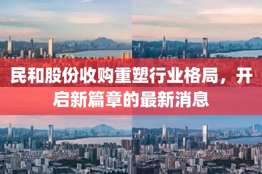 民和股份收購重塑行業(yè)格局，開(kāi)啟新篇章的最新消息