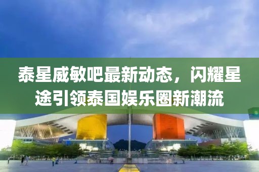泰星威敏吧最新動(dòng)態(tài)，閃耀星途引領(lǐng)泰國娛樂(lè )圈新潮流