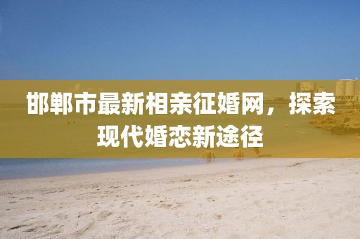 邯鄲市最新相親征婚網(wǎng)，探索現代婚戀新途徑