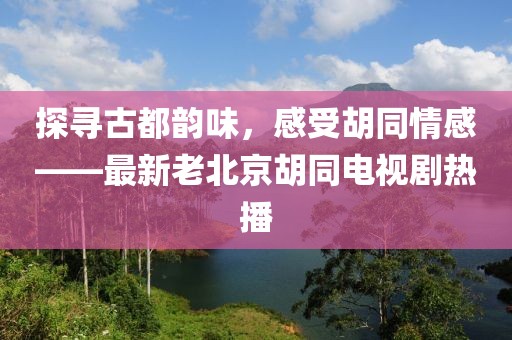 探尋古都韻味，感受胡同情感——最新老北京胡同電視劇熱播