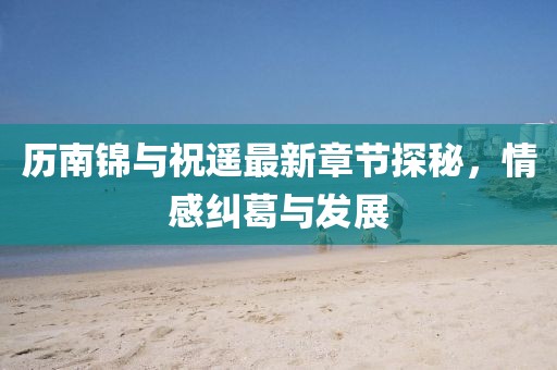 歷南錦與祝遙最新章節探秘，情感糾葛與發(fā)展