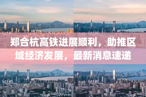 鄭合杭高鐵進(jìn)展順利，助推區域經(jīng)濟發(fā)展，最新消息速遞