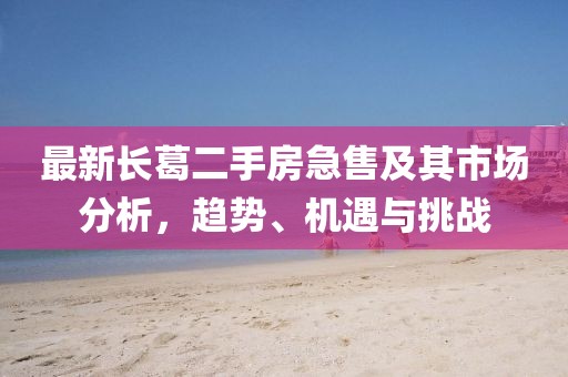 最新長(cháng)葛二手房急售及其市場(chǎng)分析，趨勢、機遇與挑戰