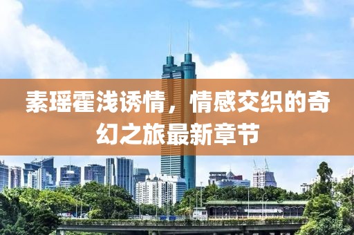 素瑤霍淺誘情，情感交織的奇幻之旅最新章節