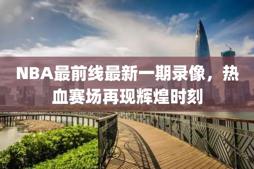 NBA最前線(xiàn)最新一期錄像，熱血賽場(chǎng)再現輝煌時(shí)刻