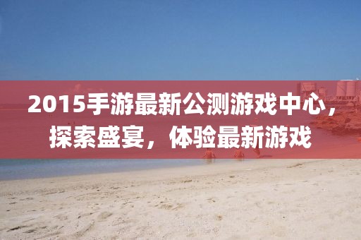 2015手游最新公測游戲中心，探索盛宴，體驗最新游戲