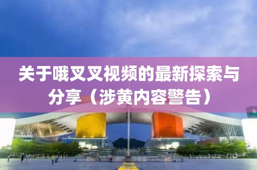 關(guān)于哦叉叉視頻的最新探索與分享（涉黃內容警告）