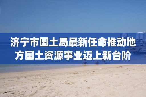 濟寧市國土局最新任命推動(dòng)地方國土資源事業(yè)邁上新臺階