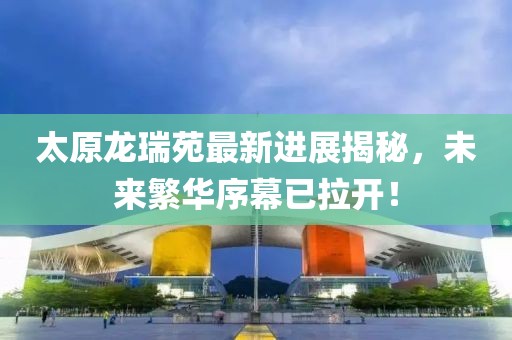 太原龍瑞苑最新進(jìn)展揭秘，未來(lái)繁華序幕已拉開(kāi)！