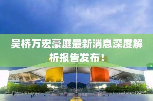 吳橋萬(wàn)宏豪庭最新消息深度解析報告發(fā)布！