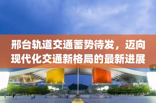 邢臺軌道交通蓄勢待發(fā)，邁向現代化交通新格局的最新進(jìn)展