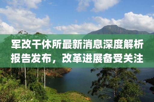 軍改干休所最新消息深度解析報告發(fā)布，改革進(jìn)展備受關(guān)注