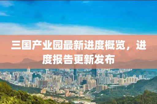 三國產(chǎn)業(yè)園最新進(jìn)度概覽，進(jìn)度報告更新發(fā)布