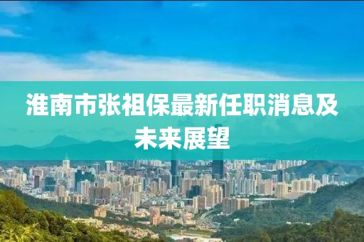 淮南市張祖保最新任職消息及未來(lái)展望