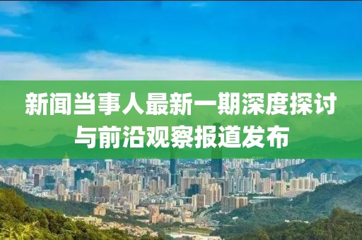 新聞當事人最新一期深度探討與前沿觀(guān)察報道發(fā)布