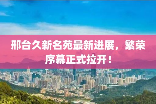 邢臺久新名苑最新進(jìn)展，繁榮序幕正式拉開(kāi)！