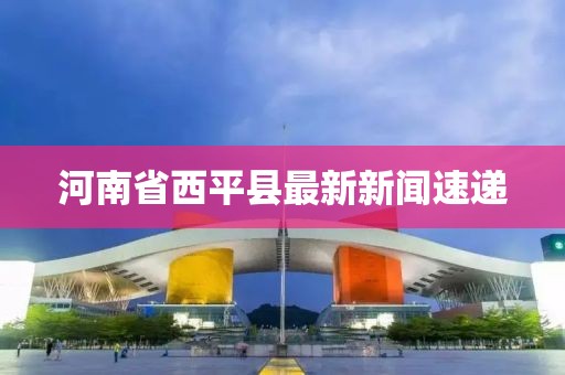 河南省西平縣最新新聞速遞