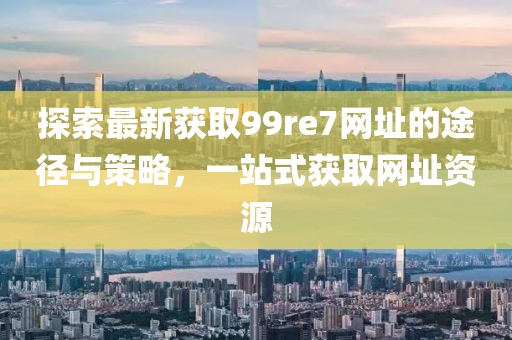 探索最新獲取99re7網(wǎng)址的途徑與策略，一站式獲取網(wǎng)址資源