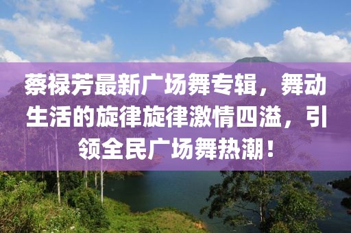 蔡祿芳最新廣場(chǎng)舞專(zhuān)輯，舞動(dòng)生活的旋律旋律激情四溢，引領(lǐng)全民廣場(chǎng)舞熱潮！