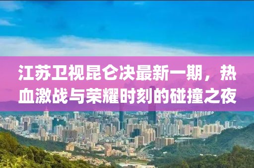 江蘇衛視昆侖決最新一期，熱血激戰與榮耀時(shí)刻的碰撞之夜