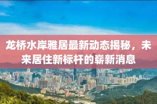 龍橋水岸雅居最新動(dòng)態(tài)揭秘，未來(lái)居住新標桿的嶄新消息