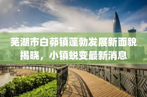 蕪湖市白茆鎮蓬勃發(fā)展新面貌揭曉，小鎮蛻變最新消息