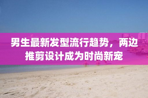 男生最新發(fā)型流行趨勢，兩邊推剪設計成為時(shí)尚新寵