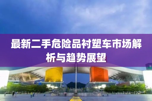 最新二手危險品襯塑車(chē)市場(chǎng)解析與趨勢展望