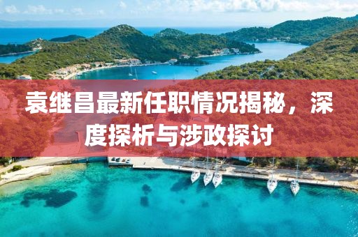 袁繼昌最新任職情況揭秘，深度探析與涉政探討