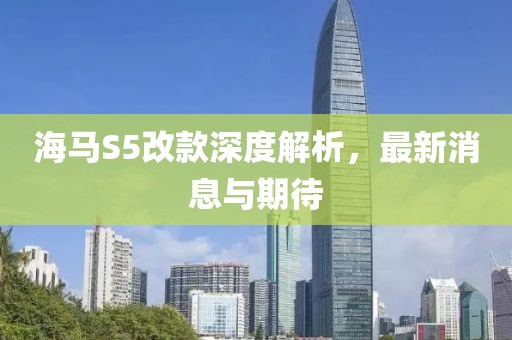 海馬S5改款深度解析，最新消息與期待