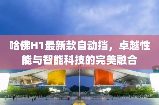 哈佛H1最新款自動(dòng)擋，卓越性能與智能科技的完美融合