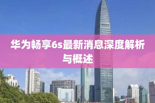 華為暢享6s最新消息深度解析與概述