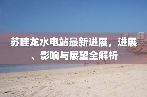 蘇哇龍水電站最新進(jìn)展，進(jìn)展、影響與展望全解析