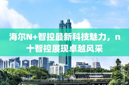 海爾N+智控最新科技魅力，n十智控展現卓越風(fēng)采