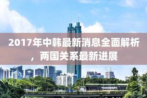 2017年中韓最新消息全面解析，兩國關(guān)系最新進(jìn)展