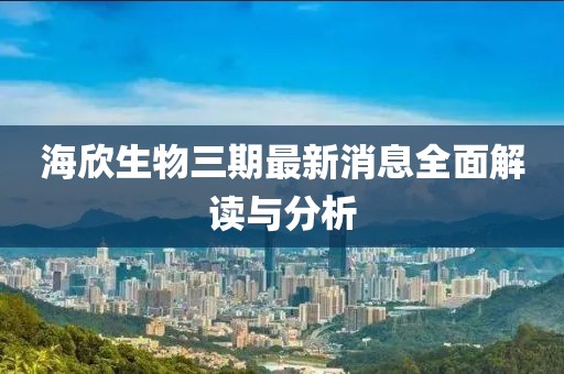 海欣生物三期最新消息全面解讀與分析