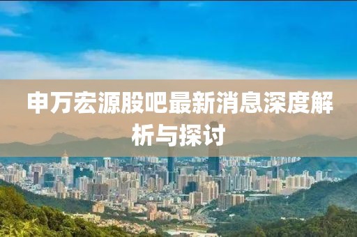 申萬(wàn)宏源股吧最新消息深度解析與探討