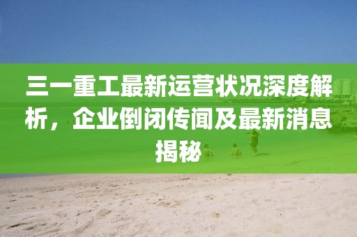 三一重工最新運營(yíng)狀況深度解析，企業(yè)倒閉傳聞及最新消息揭秘