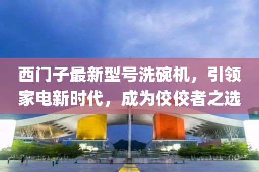西門(mén)子最新型號洗碗機，引領(lǐng)家電新時(shí)代，成為佼佼者之選