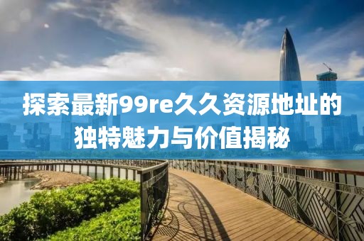 探索最新99re久久資源地址的獨特魅力與價(jià)值揭秘