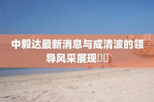 中毅達最新消息與成清波的領(lǐng)導風(fēng)采展現??