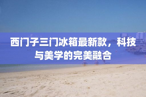 西門(mén)子三門(mén)冰箱最新款，科技與美學(xué)的完美融合