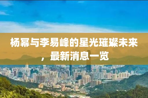 楊冪與李易峰的星光璀璨未來(lái)，最新消息一覽