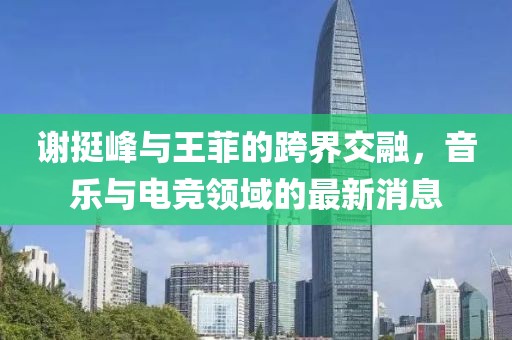 謝挺峰與王菲的跨界交融，音樂(lè )與電競領(lǐng)域的最新消息