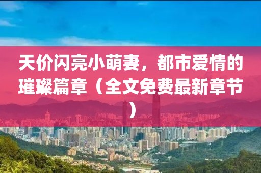 天價(jià)閃亮小萌妻，都市愛(ài)情的璀璨篇章（全文免費最新章節）