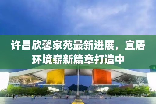 許昌欣馨家苑最新進(jìn)展，宜居環(huán)境嶄新篇章打造中